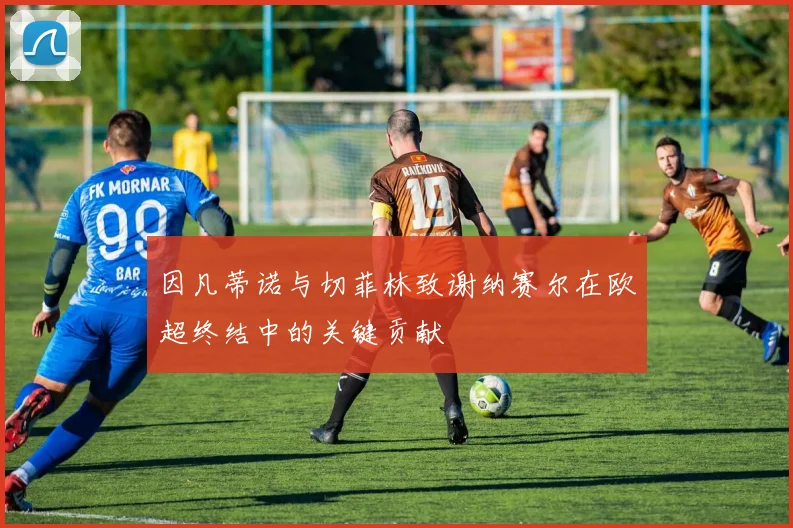 因凡蒂诺与切菲林致谢纳赛尔在欧超终结中的关键贡献