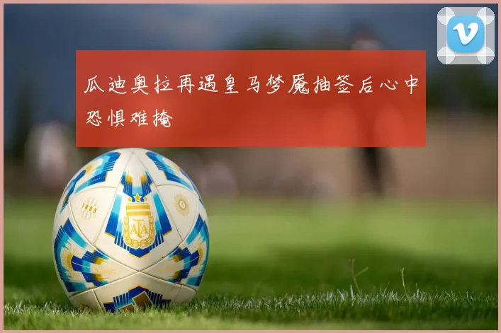 瓜迪奥拉再遇皇马梦魇抽签后心中恐惧难掩