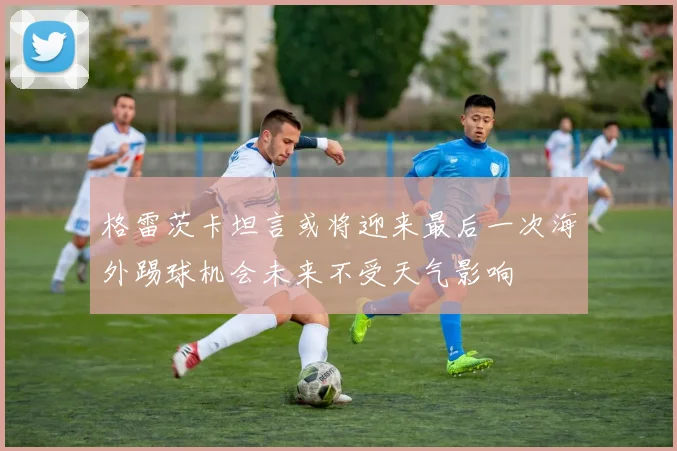 格雷茨卡坦言或将迎来最后一次海外踢球机会未来不受天气影响