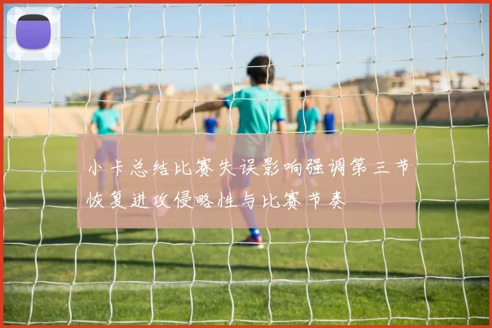 小卡总结比赛失误影响强调第三节恢复进攻侵略性与比赛节奏