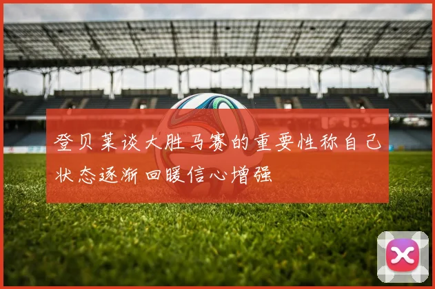登贝莱谈大胜马赛的重要性称自己状态逐渐回暖信心增强